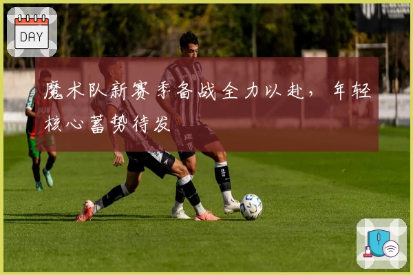 魔术队新赛季备战全力以赴,年轻核心蓄势待发