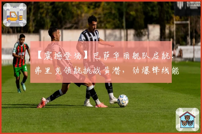 【震撼登场】巴萨华丽舰队启航！弗里克领航挑战黄潜，劲爆锋线能否击破防线？