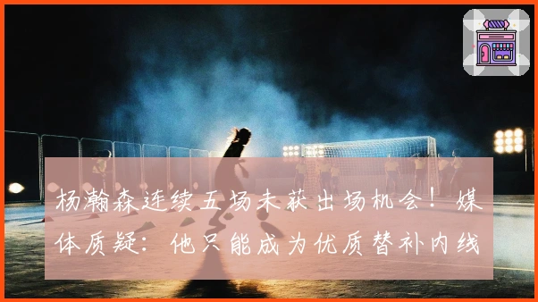 杨瀚森连续五场未获出场机会！媒体质疑：他只能成为优质替补内线？