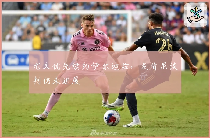 尤文优先续约伊尔迪兹，麦肯尼谈判仍未进展