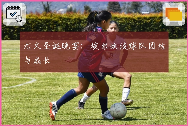 尤文圣诞晚宴：埃尔坎谈球队团结与成长