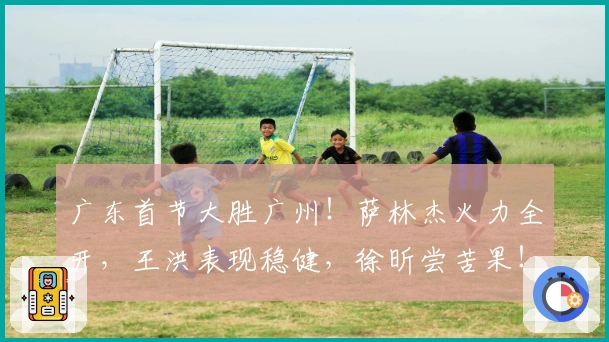 广东首节大胜广州！萨林杰火力全开，王洪表现稳健，徐昕尝苦果！