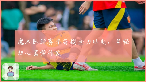 魔术队新赛季备战全力以赴，年轻核心蓄势待发