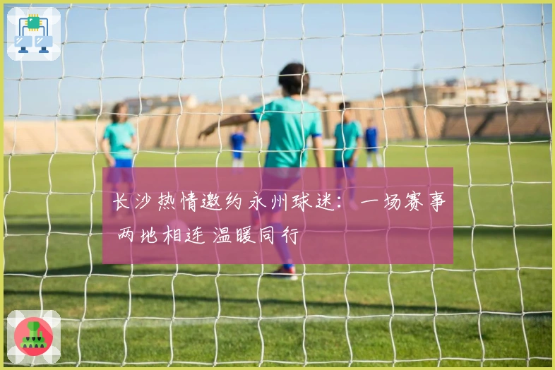 长沙热情邀约永州球迷：一场赛事 两地相连 温暖同行