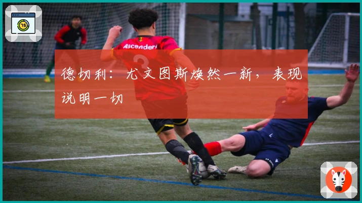 德切利：尤文图斯焕然一新，表现说明一切