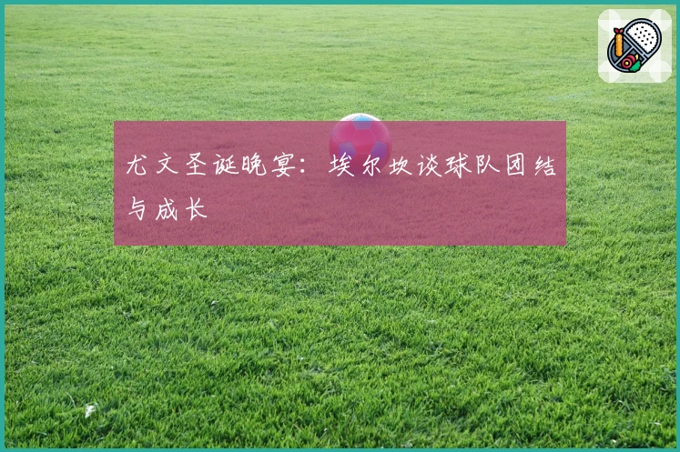 尤文圣诞晚宴：埃尔坎谈球队团结与成长